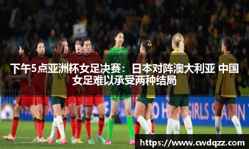 下午5点亚洲杯女足决赛：日本对阵澳大利亚 中国女足难以承受两种结局